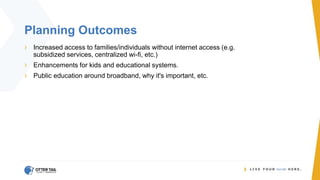 Planning Outcomes
› Increased access to families/individuals without internet access (e.g.
subsidized services, centralized wi-fi, etc.)
› Enhancements for kids and educational systems.
› Public education around broadband, why it's important, etc.
 