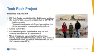 Tech Pack Project
Presented by Erin Smith
› 100 Tech Packs provided to Otter Tail County residents
who experienced economic impacts due to COVID-19
› Laptop computer
› Wireless hotspot device with 6 months prepaid service
› Digital resources for jobseekers from CareerForce
› Funded by CARES
› 53% of the recipients reported that they did not
currently have internet access at home.
› All but 3 recipients reported either not having a
working computer at home (70%) or that they shared a
computer with other household members and did not
often have access (27%)
 