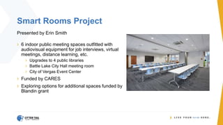 Smart Rooms Project
Presented by Erin Smith
› 6 indoor public meeting spaces outfitted with
audiovisual equipment for job interviews, virtual
meetings, distance learning, etc.
› Upgrades to 4 public libraries
› Battle Lake City Hall meeting room
› City of Vergas Event Center
› Funded by CARES
› Exploring options for additional spaces funded by
Blandin grant
 