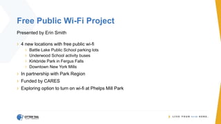 Free Public Wi-Fi Project
Presented by Erin Smith
› 4 new locations with free public wi-fi
› Battle Lake Public School parking lots
› Underwood School activity buses
› Kirkbride Park in Fergus Falls
› Downtown New York Mills
› In partnership with Park Region
› Funded by CARES
› Exploring option to turn on wi-fi at Phelps Mill Park
 