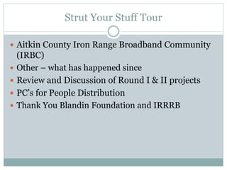 Strut Your Stuff Tour
 Aitkin County Iron Range Broadband Community
(IRBC)
 Other – what has happened since
 Review and Discussion of Round I & II projects
 PC’s for People Distribution
 Thank You Blandin Foundation and IRRRB
 