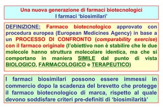 Una nuova generazione di farmaci biotecnologici 
I farmaci ‘biosimilari’ 
DEFINIZIONE: Farmaco biotecnologico approvato con 
procedura europea (European Medicines Agency) in base a 
un PROCESSO DI CONFRONTO (comparability exercise) 
con il farmaco originale (l’obiettivo non è stabilire che le due 
molecole hanno struttura molecolare identica, ma che si 
comportano in maniera SIMILE dal punto di vista 
BIOLOGICO, FARMACOLOGICO e TERAPEUTICO) 
I farmaci biosimilari possono essere immessi in 
commercio dopo la scadenza del brevetto che protegge 
il farmaco biotecnologico di marca, rispetto al quale 
devono soddisfare criteri pre-definiti di ‘biosimilarità’ 
 