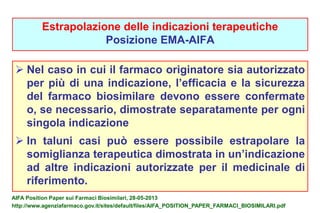 Estrapolazione delle indicazioni terapeutiche 
Posizione EMA-AIFA 
 Nel caso in cui il farmaco originatore sia autorizzato 
per più di una indicazione, l’efficacia e la sicurezza 
del farmaco biosimilare devono essere confermate 
o, se necessario, dimostrate separatamente per ogni 
singola indicazione 
 In taluni casi può essere possibile estrapolare la 
somiglianza terapeutica dimostrata in un’indicazione 
ad altre indicazioni autorizzate per il medicinale di 
riferimento. 
AIFA Position Paper sui Farmaci Biosimilari, 28-05-2013 
http://www.agenziafarmaco.gov.it/sites/default/files/AIFA_POSITION_PAPER_FARMACI_BIOSIMILARI.pdf 
 