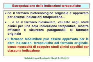 Estrapolazione delle indicazioni terapeutiche 
 Se il farmaco biotecnologico originale è approvato 
per diverse indicazioni terapeutiche… 
 … e se il farmaco biosimilare, valutato negli studi 
clinici per una sola indicazione terapeutica, mostra 
efficacia e sicurezza paragonabili al farmaco 
originale 
 Il farmaco biosimilare può essere approvato per le 
altre indicazioni terapeutiche del farmaco originale, 
senza necessità di eseguire studi clinici specifici per 
ciascuna indicazione 
Mellstedt H, Ann Oncology 24 (Suppl. 5), v23, 2013 
 