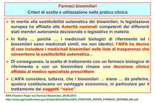 Farmaci biosimilari 
Criteri di scelta e utilizzazione nella pratica clinica 
 In merito alla sostituibilità automatica dei biosimilari, la legislazione 
europea ha affidato alle Autorità nazionali competenti dei differenti 
stati membri autonomia decisionale e legislativa in materia 
 In Italia … poichè … i medicinali biologici di riferimento ed i 
biosimilari sono medicinali simili, ma non identici, l’AIFA ha deciso 
di non includere i medicinali biosimilari nelle liste di trasparenza che 
consentono la sostituibilità automatica… 
 Di conseguenza, la scelta di trattamento con un farmaco biologico di 
riferimento o con un biosimilare rimane una decisione clinica 
affidata al medico specialista prescrittore 
 L’AIFA considera, tuttavia, che i biosimilari … siano … da preferire, 
qualora costituiscano un vantaggio economico, in particolare per il 
trattamento dei soggetti “naive” 
AIFA Position Paper sui Farmaci Biosimilari, 28-05-2013 
http://www.agenziafarmaco.gov.it/sites/default/files/AIFA_POSITION_PAPER_FARMACI_BIOSIMILARI.pdf 
 
