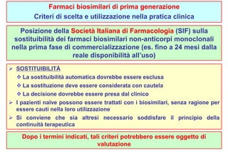 Farmaci biosimilari di prima generazione 
Criteri di scelta e utilizzazione nella pratica clinica 
Posizione della Società Italiana di Farmacologia (SIF) sulla 
sostituibilità dei farmaci biosimilari non-anticorpi monoclonali 
nella prima fase di commercializzazione (es. fino a 24 mesi dalla 
reale disponibilità all’uso) 
 SOSTITUIBILITÀ 
 La sostituibilità automatica dovrebbe essere esclusa 
 La sostituzione deve essere considerata con cautela 
 La decisione dovrebbe essere presa dal clinico 
 I pazienti naïve possono essere trattati con i biosimilari, senza ragione per 
essere cauti nella loro utilizzazione 
 Si conviene che sia altresì necessario soddisfare il principio della 
continuità terapeutica 
Dopo i termini indicati, tali criteri potrebbero essere oggetto di 
valutazione 
 
