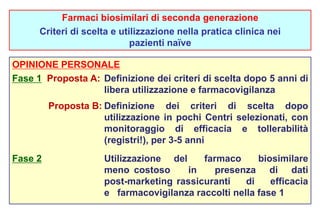 Farmaci biosimilari di seconda generazione 
Criteri di scelta e utilizzazione nella pratica clinica nei 
pazienti naïve 
OPINIONE PERSONALE 
Fase 1 Proposta A: Definizione dei criteri di scelta dopo 5 anni di 
libera utilizzazione e farmacovigilanza 
Proposta B: Definizione dei criteri di scelta dopo 
utilizzazione in pochi Centri selezionati, con 
monitoraggio di efficacia e tollerabilità 
(registri!), per 3-5 anni 
Fase 2 Utilizzazione del farmaco biosimilare 
meno costoso in presenza di dati 
post-marketing rassicuranti di efficacia 
e farmacovigilanza raccolti nella fase 1 
 