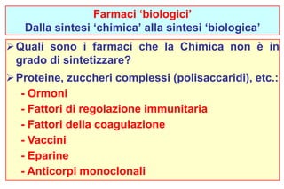 Farmaci ‘biologici’ 
Dalla sintesi ‘chimica’ alla sintesi ‘biologica’ 
Quali sono i farmaci che la Chimica non è in 
grado di sintetizzare? 
Proteine, zuccheri complessi (polisaccaridi), etc.: 
- Ormoni 
- Fattori di regolazione immunitaria 
- Fattori della coagulazione 
- Vaccini 
- Eparine 
- Anticorpi monoclonali 
 