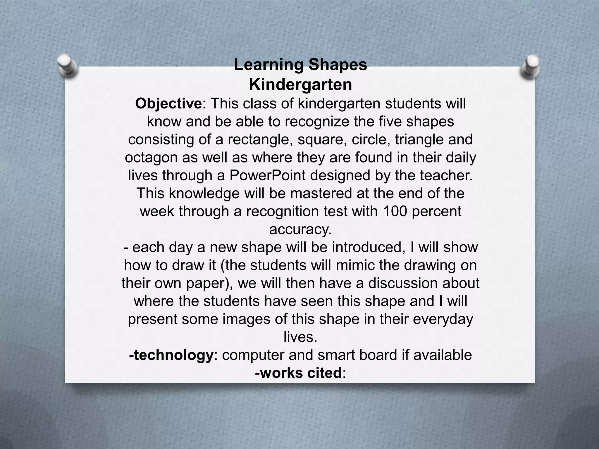 Learning Shapes
Kindergarten
Objective: This class of kindergarten students will
know and be able to recognize the five shapes
consisting of a rectangle, square, circle, triangle and
octagon as well as where they are found in their daily
lives through a PowerPoint designed by the teacher.
This knowledge will be mastered at the end of the
week through a recognition test with 100 percent
accuracy.
- each day a new shape will be introduced, I will show
how to draw it (the students will mimic the drawing on
their own paper), we will then have a discussion about
where the students have seen this shape and I will
present some images of this shape in their everyday
lives.
-technology: computer and smart board if available
-works cited:

 