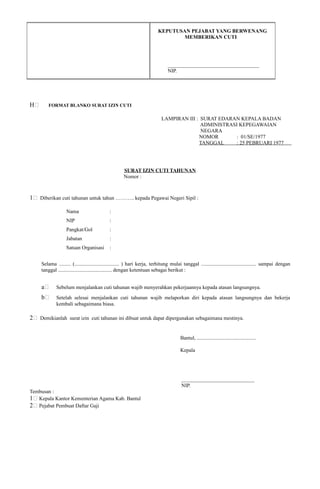 KEPUTUSAN PEJABAT YANG BERWENANG
MEMBERIKAN CUTI
___________________________________
NIP.
H; FORMAT BLANKO SURAT IZIN CUTI
LAMPIRAN III : SURAT EDARAN KEPALA BADAN
ADMINISTRASI KEPEGAWAIAN
NEGARA
NOMOR : 01/SE/1977
TANGGAL : 25 PEBRUARI 1977
SURAT IZIN CUTI TAHUNAN
Nomor :
1; Diberikan cuti tahunan untuk tahun ……….. kepada Pegawai Negeri Sipil :
Nama :
NIP :
Pangkat/Gol :
Jabatan :
Satuan Organisasi :
Selama ......... (.................................. ) hari kerja, terhitung mulai tanggal .......................................... sampai dengan
tanggal ......................................... dengan ketentuan sebagai berikut :
a; Sebelum menjalankan cuti tahunan wajib menyerahkan pekerjaannya kepada atasan langsungnya.
b; Setelah selesai menjalankan cuti tahunan wajib melaporkan diri kepada atasan langsungnya dan bekerja
kembali sebagaimana biasa.
2; Demikianlah surat izin cuti tahunan ini dibuat untuk dapat dipergunakan sebagaimana mestinya.
Bantul, .............................................
Kepala
____________________________
NIP.
Tembusan :
1; Kepala Kantor Kementerian Agama Kab. Bantul
2; Pejabat Pembuat Daftar Gaji
 