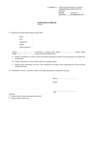 LAMPIRAN V : SURAT EDARAN KEPALA BADAN
ADMINISTRASI KEPEGAWAIAN
NEGARA
NOMOR : 01/SE/1977
TANGGAL : 25 PEBRUARI 1977
SURAT IZIN CUTI BESAR
Nomor :
1; Diberikan Cuti Besar kepada Pegawai Negeri Sipil :
Nama :
NIP :
Pangkat/Gol :
Jabatan :
Satuan Organisasi :
Selama ............... (.........................) hari/bulan*), terhitung mulai tanggal ................................ sampai dengan
tanggal .............................................. dengan ketentuan sebagai berikut :
a; Sebelum menjalankan Cuti Besar wajib menyerahkan pekerjaannya kepada atasan langsungnya atau pejabat lain
yang ditunjuk.
b; Selama menjalankan Cuti Besar tidak berhak atas tunjangan jabatan.
c; Setelah selesai menjalankan cuti besar wajib melaporkan diri kepada atasan langsungnya dan bekerja kembali
sebagaimana biasa.
2; Demikianlah surat izin cuti besar ini dibuat untuk dapat dipergunakan sebagaimana mestinya.
Bantul, ...................................................
Kepala
_______________________________
NIP.
Tembusan :
1; Kepala Kantor Kementerian Agama Kab. Bantul
2; Pejabat Pembuat Daftar Gaji
 