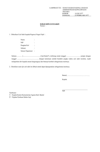 LAMPIRAN VII : SURAT EDARAN KEPALA BADAN
ADMINISTRASI KEPEGAWAIAN
NEGARA
NOMOR : 01/SE/1977
TANGGAL : 25 PEBRUARI 1977
SURAT IZIN CUTI SAKIT
Nomor :
1. Diberikan Cuti Sakit kepada Pegawai Negeri Sipil :
Nama :
NIP :
Pangkat/Gol :
Jabatan :
Satuan Organisasi :
Selama ............ (..........................................) hari/bulan*), terhitung mulai tanggal ...................................sampai dengan
tanggal ..................................................., dengan ketentuan setelah berakhir jangka waktu cuti sakit tersebut, wajib
melaporkan diri kepada atasan langsungnya dan bekerja kembali sebagaimana mestinya.
2. Demikian surat ijin cuti sakit ini dibuat untuk dapat dipergunakan sebagaimana mestinya.
Bantul, …………………………………..
Kepala
_______________________________
NIP.
Tembusan :
1; Kepala Kantor Kementerian Agama Kab. Bantul
2; Pejabat Pembuat Daftar Gaji
 
