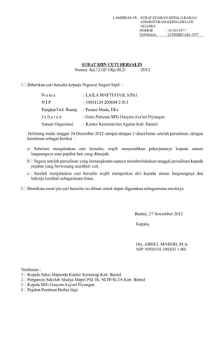 LAMPIRAN IX : SURAT EDARAN KEPALA BADAN
ADMINISTRASI KEPEGAWAIAN
NEGARA
NOMOR : 01/SE/1977
TANGGAL : 25 PEBRUARI 1977
SURAT IZIN CUTI BERSALIN
Nomor: Kd.12.02/1/Kp.08.2/ /2012
1# Diberikan cuti bersalin kepada Pegawai Negeri Sipil :
N a m a : LAILA MAFTUHAH, S.Pd.I
N I P : 19831124 200604 2 013
Pangkat/Gol. Ruang : Penata Muda, III/a
J a b a t a n : Guru Pertama MTs Hasyim Asy'ari Piyungan
Satuan Organisasi : Kantor Kementerian Agama Kab. Bantul
Terhitung mulai tanggal 24 Desember 2012 sampai dengan 2 (dua) bulan setelah persalinan, dengan
ketentuan sebagai berikut :
a# Sebelum menjalankan cuti bersalin, wajib menyerahkan pekerjaannya kepada atasan
langsungnya atau pejabat lain yang ditunjuk.
b# Segera setelah persalinan yang bersangkutan supaya memberitahukan tanggal persalinan kepada
pejabat yang berwenang memberi cuti.
c# Setelah menjalankan cuti bersalin wajib melaporkan diri kepada atasan langsungnya dan
bekerja kembali sebagaimana biasa.
2# Demikian surat ijin cuti bersalin ini dibuat untuk dapat digunakan sebagaimana mestinya.
Bantul, 27 November 2012
Kepala,
Drs. ABDUL MADJID, M.A.
NIP 19591103 199103 1 001
Tembusan :
1# Kepala Seksi Mapenda Kantor Kemenag Kab. Bantul
2# Pengawas Sekolah Madya Mapel PAI Tk. SLTP/SLTA Kab. Bantul
3# Kepala MTs Hasyim Asy'ari Piyungan
4# Pejabat Pembuat Daftar Gaji
 