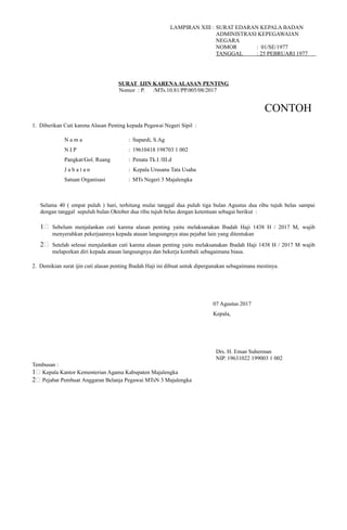 LAMPIRAN XIII : SURAT EDARAN KEPALA BADAN
ADMINISTRASI KEPEGAWAIAN
NEGARA
NOMOR : 01/SE/1977
TANGGAL : 25 PEBRUARI 1977
SURAT IJIN KARENAALASAN PENTING
Nomor : P. /MTs.10.81/PP.005/08/2017
CONTOH
1. Diberikan Cuti karena Alasan Penting kepada Pegawai Negeri Sipil :
N a m a : Supardi, S.Ag
N I P : 19610418 198703 1 002
Pangkat/Gol. Ruang : Penata Tk.I /III.d
J a b a t a n : Kepala Urusana Tata Usaha
Satuan Organisasi : MTs Negeri 3 Majalengka
Selama 40 ( empat puluh ) hari, terhitung mulai tanggal dua puluh tiga bulan Agustus dua ribu tujuh belas sampai
dengan tanggal sepuluh bulan Oktober dua ribu tujuh belas dengan ketentuan sebagai berikut :
1# Sebelum menjalankan cuti karena alasan penting yaitu melaksanakan Ibadah Haji 1438 H / 2017 M, wajib
menyerahkan pekerjaannya kepada atasan langsungnya atau pejabat lain yang ditentukan
2# Setelah selesai menjalankan cuti karena alasan penting yaitu melaksanakan Ibadah Haji 1438 H / 2017 M wajib
melaporkan diri kepada atasan langsungnya dan bekerja kembali sebagaimana biasa.
2. Demikian surat ijin cuti alasan penting Ibadah Haji ini dibuat untuk dipergunakan sebagaimana mestinya.
07 Agustus 2017
Kepala,
Drs. H. Eman Suherman
NIP. 19631022 199003 1 002
Tembusan :
1# Kepala Kantor Kementerian Agama Kabupaten Majalengka
2# Pejabat Pembuat Anggaran Belanja Pegawai MTsN 3 Majalengka
 
