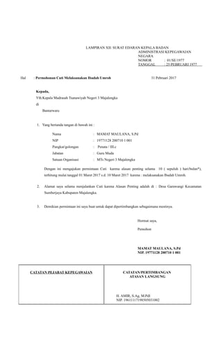 LAMPIRAN XII: SURAT EDARAN KEPALA BADAN
ADMINISTRASI KEPEGAWAIAN
NEGARA
NOMOR : 01/SE/1977
TANGGAL : 25 PEBRUARI 1977
.
Hal : Permohonan Cuti Melaksanakan Ibadah Umroh 31 Pebruari 2017
Kepada,
Yth.Kepala Madrasah Tsanawiyah Negeri 3 Majalengka
di
Bantarwaru
1. Yang bertanda tangan di bawah ini :
Nama : MAMAT MAULANA, S.Pd
NIP : 19771128 200710 1 001
Pangkat/golongan : Penata / III.c
Jabatan : Guru Muda
Satuan Organisasi : MTs Negeri 3 Majalengka
Dengan ini mengajukan permintaan Cuti karena alasan penting selama 10 ( sepuluh ) hari/bulan*),
terhitung mulai tanggal 01 Maret 2017 s.d. 10 Maret 2017 karena : melaksanakan Ibadah Umroh.
2. Alamat saya selama menjalankan Cuti karena Alasan Penting adalah di : Desa Garawangi Kecamatan
Sumberjaya Kabupaten Majalengka.
3. Demikian permintaan ini saya buat untuk dapat dipertimbangkan sebagaimana mestinya.
Hormat saya,
Pemohon
MAMAT MAULANA, S.Pd
NIP. 19771128 200710 1 001
CATATAN PEJABAT KEPEGAWAIAN CATATAN/PERTIMBANGAN
ATASAN LANGSUNG
H. AMIR, S.Ag, M.PdI
NIP. 19611117198505031002
 
