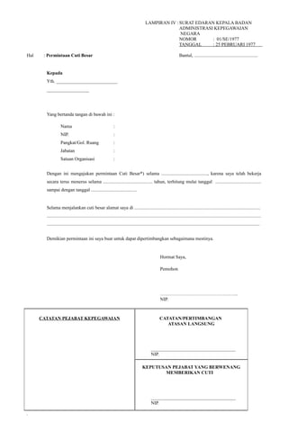 LAMPIRAN IV : SURAT EDARAN KEPALA BADAN
ADMINISTRASI KEPEGAWAIAN
NEGARA
NOMOR : 01/SE/1977
TANGGAL : 25 PEBRUARI 1977
.
Hal : Permintaan Cuti Besar Bantul, ......................................................
Kepada
Yth. __________________________
__________________
Yang bertanda tangan di bawah ini :
Nama :
NIP. :
Pangkat/Gol. Ruang :
Jabatan :
Satuan Organisasi :
Dengan ini mengajukan permintaan Cuti Besar*) selama ......................................., karena saya telah bekerja
secara terus menerus selama .......................................... tahun, terhitung mulai tanggal .......................................
sampai dengan tanggal .......................................
Selama menjalankan cuti besar alamat saya di ...........................................................................................................
......................................................................................................................................................................................
.....................................................................................................................................................................................
Demikian permintaan ini saya buat untuk dapat dipertimbangkan sebagaimana mestinya.
Hormat Saya,
Pemohon
…………………………………………..
NIP.
CATATAN PEJABAT KEPEGAWAIAN CATATAN/PERTIMBANGAN
ATASAN LANGSUNG
____________________________________
NIP.
KEPUTUSAN PEJABAT YANG BERWENANG
MEMBERIKAN CUTI
____________________________________
NIP.
.
 