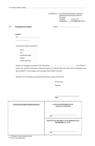 *) Cuti Besar dalam rangka : ………………………………………………………………….………………………………
LAMPIRAN VI: SURAT EDARAN KEPALA BADAN
ADMINISTRASI KEPEGAWAIAN
NEGARA
NOMOR : 01/SE/1977
TANGGAL : 25 PEBRUARI 1977
.
Hal : Permintaan Cuti Sakit*) Bantul, .........................................................
Kepada
Yth. __________________________
__________________
Yang bertanda tangan di bawah ini :
Nama :
NIP :
Pangkat/golongan :
Jabatan :
Satuan Organisasi :
Dengan ini mengajukan permintaan Cuti Sakit selama ......... (.......................................................) hari/bulan**),
karena saya menderita sakit/gugur kandung/mengalami kecelakaan dalam dan oleh karena menjalankan tugas
dan kewajiban**) sesuai dengan surat keterangan dokter/bidan*) terlampir.
Demikian, atas terkabulnya permintaan dimaksud kami ucapkan terima kasih.
Hormat saya,
Pemohon
_______________________________
NIP.
CATATAN PEJABAT KEPEGAWAIAN CATATAN/PERTIMBANGAN
ATASAN LANGSUNG
___________________________________
NIP.
KEPUTUSAN PEJABAT YANG BERWENANG
MEMBERIKAN CUTI
___________________________________
NIP.
*) Dilampiri surat keterangan dokter
**) Coret yang tidak perlu
 