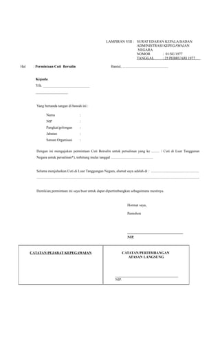 LAMPIRAN VIII : SURAT EDARAN KEPALA BADAN
ADMINISTRASI KEPEGAWAIAN
NEGARA
NOMOR : 01/SE/1977
TANGGAL : 25 PEBRUARI 1977
.
Hal : Permintaan Cuti Bersalin Bantul, ...................................................
Kepada
Yth. __________________________
__________________
Yang bertanda tangan di bawah ini :
Nama :
NIP :
Pangkat/golongan :
Jabatan :
Satuan Organisasi :
Dengan ini mengajukan permintaan Cuti Bersalin untuk persalinan yang ke ......... / Cuti di Luar Tanggunan
Negara untuk persalinan*), terhitung mulai tanggal ...............................................
Selama menjalankan Cuti di Luar Tanggungan Negara, alamat saya adalah di : .....................................................
.....................................................................................................................................................................................
Demikian permintaan ini saya buat untuk dapat dipertimbangkan sebagaimana mestinya.
Hormat saya,
Pemohon
_______________________________
NIP.
CATATAN PEJABAT KEPEGAWAIAN CATATAN/PERTIMBANGAN
ATASAN LANGSUNG
___________________________________
NIP.
 