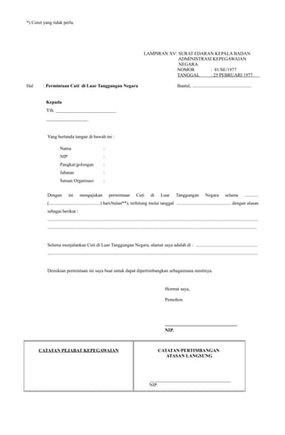 *) Coret yang tidak perlu
LAMPIRAN XV: SURAT EDARAN KEPALA BADAN
ADMINISTRASI KEPEGAWAIAN
NEGARA
NOMOR : 01/SE/1977
TANGGAL : 25 PEBRUARI 1977
.
Hal : Permintaan Cuti di Luar Tanggungan Negara Bantul, ...................................................
Kepada
Yth. __________________________
__________________
Yang bertanda tangan di bawah ini :
Nama :
NIP :
Pangkat/golongan :
Jabatan :
Satuan Organisasi :
Dengan ini mengajukan permintaan Cuti di Luar Tanggungan Negara selama ............
(............................................) hari/bulan**), terhitung mulai tanggal ............................................... dengan alasan
sebagai berikut :
.....................................................................................................................................................................................
....................................................................................................................................................................................
Selama menjalankan Cuti di Luar Tanggungan Negara, alamat saya adalah di : .....................................................
.....................................................................................................................................................................................
Demikian permintaan ini saya buat untuk dapat dipertimbangkan sebagaimana mestinya.
Hormat saya,
Pemohon
_______________________________
NIP.
CATATAN PEJABAT KEPEGAWAIAN CATATAN/PERTIMBANGAN
ATASAN LANGSUNG
___________________________________
NIP.
 