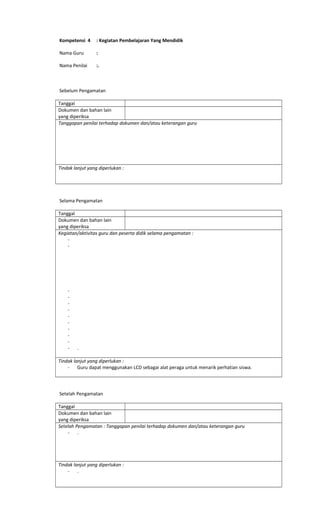 Kompetensi 4 : Kegiatan Pembelajaran Yang Mendidik
Nama Guru :
Nama Penilai :.
Sebelum Pengamatan
Tanggal
Dokumen dan bahan lain
yang diperiksa
Tanggapan penilai terhadap dokumen dan/atau keterangan guru
Tindak lanjut yang diperlukan :
Selama Pengamatan
Tanggal
Dokumen dan bahan lain
yang diperiksa
Kegiatan/aktivitas guru dan peserta didik selama pengamatan :
-
-
-
-
-
-
-
-
-
-
-
- .
Tindak lanjut yang diperlukan :
- Guru dapat menggunakan LCD sebagai alat peraga untuk menarik perhatian siswa.
Setelah Pengamatan
Tanggal
Dokumen dan bahan lain
yang diperiksa
Setelah Pengamatan : Tanggapan penilai terhadap dokumen dan/atau keterangan guru
- .
Tindak lanjut yang diperlukan :
- .
 