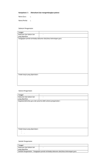 Kompetensi 5 : Memahami dan mengembangkan potensi
Nama Guru :.
Nama Penilai :.
Sebelum Pengamatan
Tanggal
Dokumen dan bahan lain
yang diperiksa
-
Tanggapan penilai terhadap dokumen dan/atau keterangan guru
.
Tindak lanjut yang diperlukan :
Selama Pengamatan
Tanggal
Dokumen dan bahan lain
yang diperiksa
-
Kegiatan/aktivitas guru dan peserta didik selama pengamatan :
Tindak lanjut yang diperlukan :
-
- .
Setelah Pengamatan
Tanggal
Dokumen dan bahan lain
yang diperiksa
-
Setelah Pengamatan : Tanggapan penilai terhadap dokumen dan/atau keterangan guru
 