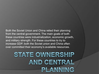 Both the Soviet Union and China relied their planning
from the central government. The main goals of both
these countries were industrialization, economic growth,
and military strength. For these countries to try to
increase GDP, both the Soviet union and China often
over committed their economy’s available resources.
 