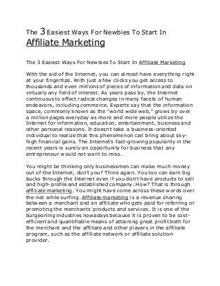The 3 Easiest Ways For Newbies To Start In
Affiliate Marketing
The 3 Easiest Ways For Newbies To Start In Affiliate Marketing
With the aid of the Internet, you can almost have everything right
at your fingertips. With just a few clicks you get access to
thousands and even millions of pieces of information and data on
virtually any field of interest. As years pass by, the Internet
continuous to effect radical changes in many facets of human
endeavors, including commerce. Experts say that the information
space, commonly known as the “world wide web,” grows by over
a million pages everyday as more and more people utilize the
Internet for information, education, entertainment, business and
other personal reasons. It doesn’t take a business-oriented
individual to realize that this phenomenon can bring about sky-
high financial gains. The Internet’s fast-growing popularity in the
recent years is surely an opportunity for business that any
entrepreneur would not want to miss.
You might be thinking only businessmen can make much money
out of the Internet, don’t you? Think again. You too can earn big
bucks through the Internet even if you don’t have products to sell
and high-profile and established company. How? That is through
affiliate marketing. You might have come across these words over
the net while surfing. Affiliate marketing is a revenue sharing
between a merchant and an affiliate who gets paid for referring or
promoting the merchants ’products and services. It is one of the
burgeoning industries nowadays because it is proven to be cost-
efficient and quantifiable means of attaining great profit both for
the merchant and the affiliate and other players in the affiliate
program, such as the affiliate network or affiliate solution
provider.
 