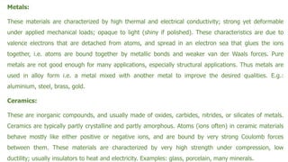 Metals:
These materials are characterized by high thermal and electrical conductivity; strong yet deformable
under applied mechanical loads; opaque to light (shiny if polished). These characteristics are due to
valence electrons that are detached from atoms, and spread in an electron sea that glues the ions
together, i.e. atoms are bound together by metallic bonds and weaker van der Waals forces. Pure
metals are not good enough for many applications, especially structural applications. Thus metals are
used in alloy form i.e. a metal mixed with another metal to improve the desired qualities. E.g.:
aluminium, steel, brass, gold.
Ceramics:
These are inorganic compounds, and usually made of oxides, carbides, nitrides, or silicates of metals.
Ceramics are typically partly crystalline and partly amorphous. Atoms (ions often) in ceramic materials
behave mostly like either positive or negative ions, and are bound by very strong Coulomb forces
between them. These materials are characterized by very high strength under compression, low
ductility; usually insulators to heat and electricity. Examples: glass, porcelain, many minerals.
 