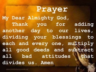 Prayer
My Dear Almighty God,
Thank you for adding
another day to our lives,
dividing your blessings to
each and every one, multiply
all good deeds and subtract
all bad attitudes that
divides us. Amen
 