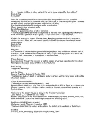 6.    How do children in other parts of the world show respect for their elders?
Back to Top
Evaluation

With the students who will be in the audience for the panel discussion, consider
developing an evaluation chart that they can each use to rate each participant. Qualities
on which participants might be rated include the following:
Familiarity with details of the culture under investigation
Clear, easy-to-hear speaking skills
Level of participation
Quality of questions asked of other panelists
You may suggest that students use symbols to indicate how a participant performs on
each measure—perhaps "+" for "good," "?" for "poor," and "*" for "excellent."

Collect the evaluation sheets. Review them, keeping your own evaluations of each
student in mind. Meet with each participant individually to discuss the strengths and
weaknesses.
Back to Top
Extensions

Playtime
Ask students to create original games they might play if they lived in an isolated part of
the world. Have students use materials on hand for props or equipment and teach the
game to their classmates or to students in another class.

Public Opinion
Lead students through the process of polling people of various ages to determine their
feelings and thoughts about children in their cultures.

Back to Top
Suggested Readings

A is for Africa
Ifeoma Onyefula, Cobblehill Books, 1993
This Nigerian author's book of words and pictures shows us the many faces and worlds
of African people.
Africa (Eyewitness Books)
Yvonne Ayo, Dorling Kindersley Books, 1995
Beautiful illustrations and brief descriptions describe life in Africa. Read about the social
life and customs, history, clothes, myths, medicine, houses, musical instruments, and
food of Africa.

Welcome to the Green House: a Story of the Tropical Rainforest
Jane Yolen, G.P. Putnam's Sons, 1993
Read a description of the tropical rainforest and the life found there: animals, birds, fish,
flora and fauna. Look at the beautiful pictures of this amazing world.

Buddhism (World Religions series)
Catherine Hewitt, Thomson Learning, 1995
This book describes the history and explains the beliefs and practices of Buddhism.

Buddha
Susan L. Roth, Doubleday Book for Young Readers, 1994
 
