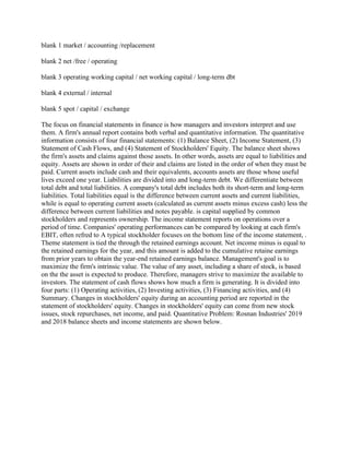 blank 1 market / accounting /replacement
blank 2 net /free / operating
blank 3 operating working capital / net working capital / long-term dbt
blank 4 external / internal
blank 5 spot / capital / exchange
The focus on financial statements in finance is how managers and investors interpret and use
them. A firm's annual report contains both verbal and quantitative information. The quantitative
information consists of four financial statements: (1) Balance Sheet, (2) Income Statement, (3)
Statement of Cash Flows, and (4) Statement of Stockholders' Equity. The balance sheet shows
the firm's assets and claims against those assets. In other words, assets are equal to liabilities and
equity. Assets are shown in order of their and claims are listed in the order of when they must be
paid. Current assets include cash and their equivalents, accounts assets are those whose useful
lives exceed one year. Liabilities are divided into and long-term debt. We differentiate between
total debt and total liabilities. A company's total debt includes both its short-term and long-term
liabilities. Total liabilities equal is the difference between current assets and current liabilities,
while is equal to operating current assets (calculated as current assets minus excess cash) less the
difference between current liabilities and notes payable. is capital supplied by common
stockholders and represents ownership. The income statement reports on operations over a
period of time. Companies' operating performances can be compared by looking at each firm's
EBIT, often refred to A typical stockholder focuses on the bottom line of the income statement, .
Theme statement is tied the through the retained earnings account. Net income minus is equal to
the retained earnings for the year, and this amount is added to the cumulative retaine earnings
from prior years to obtain the year-end retained earnings balance. Management's goal is to
maximize the firm's intrinsic value. The value of any asset, including a share of stock, is based
on the the asset is expected to produce. Therefore, managers strive to maximize the available to
investors. The statement of cash flows shows how much a firm is generating. It is divided into
four parts: (1) Operating activities, (2) Investing activities, (3) Financing activities, and (4)
Summary. Changes in stockholders' equity during an accounting period are reported in the
statement of stockholders' equity. Changes in stockholders' equity can come from new stock
issues, stock repurchases, net income, and paid. Quantitative Problem: Rosnan Industries' 2019
and 2018 balance sheets and income statements are shown below.
 