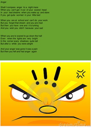 Anger 

Shall I compare anger to a night mare 
When you can't get it out of your scared head 
In your bad dreams when you wake up and stare 
If you get quite worried in your little bed 

When you are at school and can't do your work 
But you forget that dream and you are mad 
But then you have one and it is lurking 
And you wish you didn't because your sad 


When you are to scared to go down the hall
Even when the lights are very bright 
In the corner scary shadows quite tall 
But after a while you were alright 

And your anger was gone it was a pain 
But then you fell and had anger again 

 