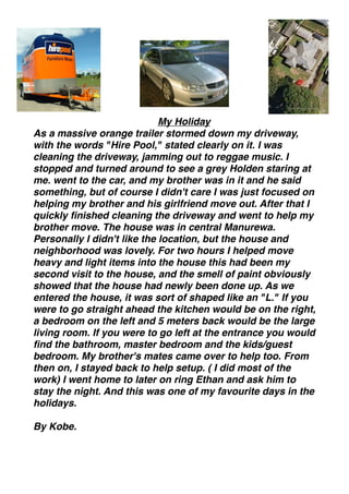My Holiday
As a massive orange trailer stormed down my driveway,
with the words "Hire Pool," stated clearly on it. I was
cleaning the driveway, jamming out to reggae music. I
stopped and turned around to see a grey Holden staring at
me. went to the car, and my brother was in it and he said
something, but of course I didn't care I was just focused on
helping my brother and his girlfriend move out. After that I
quickly ﬁnished cleaning the driveway and went to help my
brother move. The house was in central Manurewa.
Personally I didn't like the location, but the house and
neighborhood was lovely. For two hours I helped move
heavy and light items into the house this had been my
second visit to the house, and the smell of paint obviously
showed that the house had newly been done up. As we
entered the house, it was sort of shaped like an "L." If you
were to go straight ahead the kitchen would be on the right,
a bedroom on the left and 5 meters back would be the large
living room. If you were to go left at the entrance you would
ﬁnd the bathroom, master bedroom and the kids/guest
bedroom. My brother's mates came over to help too. From
then on, I stayed back to help setup. ( I did most of the
work) I went home to later on ring Ethan and ask him to
stay the night. And this was one of my favourite days in the
holidays. 

By Kobe.
 