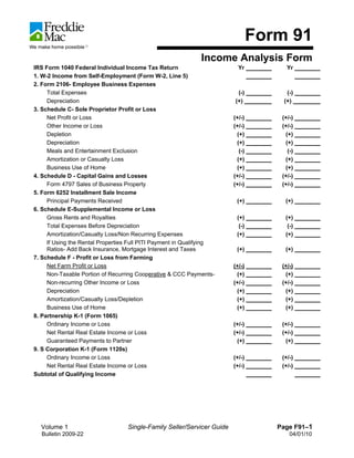 Form 91
                                                              Income Analysis Form
IRS Form 1040 Federal Individual Income Tax Return                        Yr          Yr
1. W-2 Income from Self-Employment (Form W-2, Line 5)
2. Form 2106- Employee Business Expenses
     Total Expenses                                                      (-)         (-)
     Depreciation                                                       (+)         (+)
3. Schedule C- Sole Proprietor Profit or Loss
     Net Profit or Loss                                                 (+/-)       (+/-)
     Other Income or Loss                                               (+/-)       (+/-)
     Depletion                                                           (+)         (+)
     Depreciation                                                        (+)         (+)
     Meals and Entertainment Exclusion                                    (-)         (-)
     Amortization or Casualty Loss                                       (+)         (+)
     Business Use of Home                                                (+)         (+)
4. Schedule D - Capital Gains and Losses                                (+/-)       (+/-)
     Form 4797 Sales of Business Property                               (+/-)       (+/-)
5. Form 6252 Installment Sale Income
     Principal Payments Received                                         (+)         (+)
6. Schedule E-Supplemental Income or Loss
     Gross Rents and Royalties                                           (+)         (+)
     Total Expenses Before Depreciation                                   (-)         (-)
     Amortization/Casualty Loss/Non Recurring Expenses                   (+)         (+)
     If Using the Rental Properties Full PITI Payment in Qualifying
     Ratios- Add Back Insurance, Mortgage Interest and Taxes             (+)         (+)
7. Schedule F - Profit or Loss from Farming
     Net Farm Profit or Loss                                            (+/-)       (+/-)
     Non-Taxable Portion of Recurring Cooperative & CCC Payments-        (+)         (+)
     Non-recurring Other Income or Loss                                 (+/-)       (+/-)
     Depreciation                                                        (+)         (+)
     Amortization/Casualty Loss/Depletion                                (+)         (+)
     Business Use of Home                                                (+)         (+)
8. Partnership K-1 (Form 1065)
     Ordinary Income or Loss                                            (+/-)       (+/-)
     Net Rental Real Estate Income or Loss                              (+/-)       (+/-)
     Guaranteed Payments to Partner                                      (+)         (+)
9. S Corporation K-1 (Form 1120s)
     Ordinary Income or Loss                                            (+/-)       (+/-)
     Net Rental Real Estate Income or Loss                              (+/-)       (+/-)
Subtotal of Qualifying Income




  Volume 1                        Single-Family Seller/Servicer Guide              Page F91–1
  Bulletin 2009-22                                                                     04/01/10
 