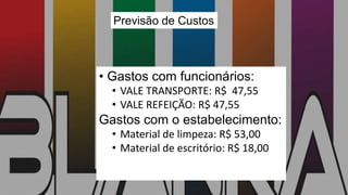 Previsão de Custos
• Gastos com funcionários:
• VALE TRANSPORTE: R$ 47,55
• VALE REFEIÇÃO: R$ 47,55
Gastos com o estabelecimento:
• Material de limpeza: R$ 53,00
• Material de escritório: R$ 18,00
 