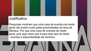 Justificativa
Pesquisas mostram que uma casa de eventos de modo
geral não existe muito pelas proximidades da área de
Manaus. Por que uma casa de eventos de modo
geral, pois quer dizer que é para todo tipo de idade
, eventos e disponibilidade de horários.
 