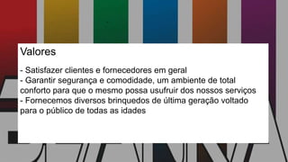 Valores
- Satisfazer clientes e fornecedores em geral
- Garantir segurança e comodidade, um ambiente de total
conforto para que o mesmo possa usufruir dos nossos serviços
- Fornecemos diversos brinquedos de última geração voltado
para o público de todas as idades
 