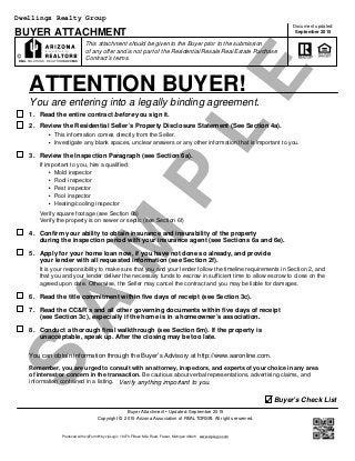 S
A
M
P
L
E
BUYER ATTACHMENT
This attachment should be given to the Buyer prior to the submission
Copyright © 2015 Arizona Association of REALTORS®. All rights reserved.
You are entering into a legally binding agreement.
1.
Contract’s terms.
ATTENTION BUYER!
Read the entire contract before you sign it.
This information comes directly from the Seller.
Investigate any blank spaces, unclear answers or any other information that is important to you.
Mold inspector
Roof inspector
Pest inspector
Pool inspector
Heating/cooling inspector
Verify square footage (see Section 6b)
Verify the property is on sewer or septic (see Section 6f)
2. Review the Residential Seller’s Property Disclosure Statement (See Section 4a).
of any offer and is not part of the Residential Resale Real Estate Purchase
Document updated:
September 2015
3. Review the Inspection Paragraph (see Section 6a).
If important to you, hire a qualified:
4. Confirm your ability to obtain insurance and insurability of the property
during the inspection period with your insurance agent (see Sections 6a and 6e).
5. Apply for your home loan now, if you have not done so already, and provide
your lender with all requested information (see Section 2f).
It is your responsibility to make sure that you and your lender follow the timeline requirements in Section 2, and
that you and your lender deliver the necessary funds to escrow in sufficient time to allow escrow to close on the
6. Read the title commitment within five days of receipt (see Section 3c).
7. Read the CC&R’s and all other governing documents within five days of receipt
(see Section 3c), especially if the home is in a homeowner’s association.
8. Conduct a thorough final walkthrough (see Section 6m). If the property is
unacceptable, speak up. After the closing may be too late.
You can obtain information through the Buyer’s Advisory at http://www.aaronline.com.
Remember, you are urged to consult with an attorney, inspectors, and experts of your choice in any area
of interest or concern in the transaction. Be cautious about verbal representations, advertising claims, and
information contained in a listing. Verify anything important to you.
Buyer’s Check List
Buyer Attachment • Updated: September 2015
REAL SOLUTIONS. REALTOR® SUCCESS
agreed upon date. Otherwise, the Seller may cancel the contract and you may be liable for damages.
Produced with zipForm® by zipLogix 18070 Fifteen Mile Road, Fraser, Michigan 48026 www.zipLogix.com
Dwellings Realty Group
 
