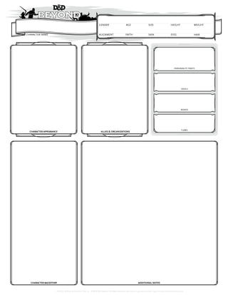 TM & © 2018 Wizards of the Coast LLC. ©2018 D&D Beyond | All Rights Reserved. Permission is granted to photo copy this document for personal use.
CHARACTER NAME ALIGNMENT
GENDER WEIGHT
SIZE
HAIR
SKIN
CHARACTER APPEARANCE ALLIES & ORGANIZATIONS
CHARACTER BACKSTORY ADDITIONAL NOTES
AGE HEIGHT
EYES
FAITH
IDEALS
BONDS
FLAWS
PERSONALITY TRAITS
 