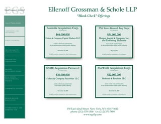 Ellenoff Grossman & Schole LLP
                                                                              “Blank Check” Offerings

Areas of Practice Include:


                              Australia Acquisition Corp.                                    57th Street General Acq. Corp.
ORPORATE E ND D                                (NASDAQ:AAC)                                                  (OTCBB:SQTCU)
 CORPORAT A AN
S E C U R II T II E S
SECUR T ES

                                          $64,000,000                                                    $54,000,000
                             Cohen & Company Capital Markets LLC                             Morgan Joseph & Company, Inc.
PUBLIC OFFERING                                                                                and Ladenburg Thalmann
                                       acted as the lead underwriter                                   acted as the underwriters
                                 in an underwritten initial public offering                    in the underwritten initial public offering

P R I VA T E E Q U I T Y /                   November 23, 2010                                                May 20, 2010
VENTURE CAPITAL
                                EG&S acted as counsel to the Underwriter                        EG&S acted as counsel to 57th Street


MERGERS AND
A CQ U I S I T I O N S




P R I VA T E
                             GSME Acquisition Partners I                                    FlatWorld Acquisition Corp.
                                               (OTCBB:GSMEF)                                                 (OTCBB:FTWAU)
INVESTMENT FUNDS


                                          $36,000,000                                                    $22,000,000
REAL ESTATE
DEVELOPMENT &                 Cohen & Company Securities LLC                                    Rodman & Renshaw LLC
FINANCE

                                       acted as the lead underwriter                                 acted as the lead underwriter
                                        in an initial public offering                          in an underwritten initial public offering
COMMERCIAL LEASING
                                             November 25, 2009                                              December 15, 2010

                                EG&S acted as counsel to the Underwriter                         EG&S acted as counsel to FlatWorld

BROKER-DEALER
REGULATION




INTERNATIONAL AND
DOMESTIC TAX                                                  150 East 42nd Street New York, NY 10017-5612
                                                                 phone (212) 370-1300 fax (212) 370-7889
                                                                             www.egsllp.com
 