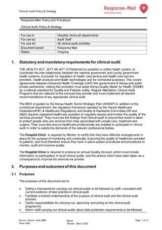 Clinical Audit Policy & Strategy
Source: Clinical Audit RMS
Issue date:
Status:
Review : March 2020
Page 1 of 13
Response Med Policy and Procedure
Clinical Audit Policy & Strategy
For use in: Hospital clinics all departments
For use by: Audit Staff
For use for: All clinical audit activities
Document owner: Response Med
Status: Ongoing
1. Statutory and mandatoryrequirements for clinical audit
THE HEALTH ACT, 2017 AN ACT of Parliament to establish a unified health system, to
coordinate the inter-relationship between the national government and county government
health systems, to provide for regulation of health care service and health care service
providers, health products and health technologies and for connected purposes. This covers
agreements between Universal Health Coverage (UHC) the government of Kenya and public
private partnership, stating that providers must adopt Kenya Quality Model for Health (KQMH)
as a national standard for Quality and Patients safety. Regular Mandatory Clinical Audit
Programs that are relevant to the services they provide and must implement all relevant
recommendations of any appropriate clinical audit.
The MOH is guided by the Kenya Health Sector Strategic Plan (KHSSP) In addition to this
contractual requirement, the regulatory framework operated by the Kenya Healthcare
Federation(KHF) & Healthcare Regulations and Quality & Standards Committee (HR and
Q&S) requires registered healthcare providers to regularly assess and monitor the quality of the
services provided. They must use the findings from clinical audit to ensure that action is taken
to protect people who use services from risks associated with unsafe care, treatment and
support. They must also ensure healthcare professionals are enabled to participate in clinical
audit in order to satisfy the demands of the relevant professional bodies.
The Hospital Clinic is required by Monitor to certify that they have effective arrangements in
place for the purpose of monitoring and continually improving the quality of healthcare provided
to patients, and must therefore ensure they have in place system processes and procedures to
monitor, audit and improve quality.
The Hospital Clinic is required to produce an annual Quality Account, which must include
information on participation in local clinical audits, and the actions which have been taken as a
consequence to improve the services we provide.
2. Purposesand outcomesof this document
2.1 Purposes
The purposes of this document are to:
 Define a framework for carrying out clinical audits to be followed by staff, consistent with
current evidence of best practice in clinical audit.
 Facilitate a shared understanding of the purpose of clinical audit and the clinical audit
process.
 Clarify responsibilities for carrying out, approving and acting on the clinical audit
programme.
 Inform staff carrying out clinical audits about data protection requirements to be followed.
 