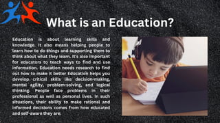 What is an Education?
Education is about learning skills and
knowledge. It also means helping people to
learn how to do things and supporting them to
think about what they learn. It's also important
for educators to teach ways to find and use
information. Education needs research to find
out how to make it better Education helps you
develop critical skills like decision-making,
mental agility, problem-solving, and logical
thinking. People face problems in their
professional as well as personal lives. In such
situations, their ability to make rational and
informed decisions comes from how educated
and self-aware they are.