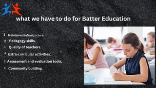 what we have to do for Batter Education
Maintained infrastructure.
1
Pedagogy skills.
Quality of teachers. .
2
3
Extra-curricular activities.
4
5 Assessment and evaluation tools.
6 Community building.