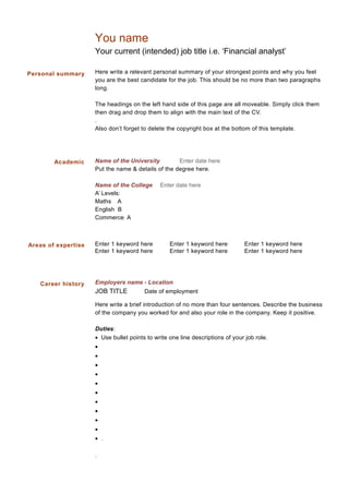 Personal summary
You name
Your current (intended) job title i.e. ‘Financial analyst’
Here write a relevant personal summary of your strongest points and why you feel
you are the best candidate for the job. This should be no more than two paragraphs
long.
The headings on the left hand side of this page are all moveable. Simply click them
then drag and drop them to align with the main text of the CV.
.
Also don’t forget to delete the copyright box at the bottom of this template.
Name of the University Enter date here
Put the name & details of the degree here.
Name of the College Enter date here
A’ Levels:
Maths A
English B
Commerce A
Enter 1 keyword here Enter 1 keyword here Enter 1 keyword here
Enter 1 keyword here Enter 1 keyword here Enter 1 keyword here
Employers name - Location
JOB TITLE Date of employment
Here write a brief introduction of no more than four sentences. Describe the business
of the company you worked for and also your role in the company. Keep it positive.
Duties:
• Use bullet points to write one line descriptions of your job role.
•
•
•
•
•
•
•
•
•
•
• .
.
Career history
Academic
Areas of expertise
 
