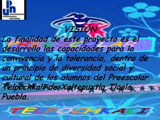 VISIÓNLa finalidad de este proyecto es el desarrollo las capacidades para la convivencia y la tolerancia, dentro de un principio de diversidad social y cultural de los alumnos del Preescolar Telpochkali de Xaltepuxtla,Tlaola Puebla.