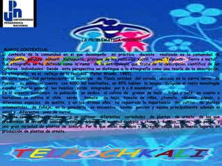  LA PROBLEMÁTICA DOCENTE MARCO CONTEXTUAL El contexto de la comunidad en el que desempeño  mi práctica  docente  realizado es la comunidad de Xaltepuxtla, palabra  náhuatl  Xaltepuxtli, proviene de los radicales Xaltill “arena” Telpuxtli  “fierro o metal”.“La etnografía se ha definido como la rama  de la antropología que trata de la descripción científica de las culturas  individuales. Desde  esta perspectiva se distingue a la etnografía como una teoría de la descripción. La etnografía  es el  reflejo de la realidad” (Peter Woods, 1985). En esta comunidad perteneciente  al municipio  de Tlaola entidad  del estado  ubicado en la sierra norte  de Puebla , su población cuenta  con 4200 mil habitantes, un 85% hablan  la lengua  indígena el resto monolingüe español  .Por lo general  las familias  están  integrados  por 6 o 8 miembros.En el aspecto económico  la población  se dedica  al cultivo de  granos de maíz , frijol y café; en cuanto a hortalizas se cultiva el chile  verde , tomate  de hoja, tomate de riñón, jitomate, rábanos, pápalo, y diferentes especies  de quelite, y en los últimos años  ha repuntado la importancia  del cultivo  de plantas ornamentales  de follaje; en la ganadería  se encuentra  bovino, porcino y equino principalmente además el  asnal y  diferentes  aves de corral.En esta comunidad se producen  y se cultivan  diferentes  variedades  de plantas  de ornato  de los que predominan el arrayan, bonsáis, azaleas, árboles de navidad (cidrela y chima,), fornios, yucas, lirio persa, y una gran variedad de plantas de sombra. Por lo que en el municipio y la región ocupa los primeros lugares en producción de plantas de ornato. 