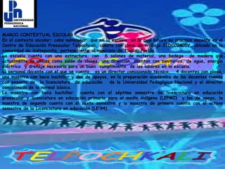 MARCO CONTEXTUAL ESCOLAREn el contexto escolar; cabe mencionar  que en la escuela  en la cual laboro mi práctica docente es el Centro de Educación Preescolar Telpochcali, cuenta con clave de trabajo 21DCC0405V, ubicado en la comunidad de Xaltepuxtla, perteneciente al municipio de Tlaola, Puebla.La escuela cuenta con una estructura, con  6 salones de material, una bodega  de madera que actualmente se utiliza como salón de clases, una dirección, cuentan con sanitarios, de agua, energía eléctrica  y drenaje necesario para un buen  cumplimiento  de las labores en la escuela. El personal docente con el que se cuenta,  es un director comisionado técnico,   4 docentes con plaza, una maestra con beca bachiller y dos de apoyos, en la preparación académica de los docentes cuenta con pasante de  la licenciatura  de educación   de la Universidad Pedagógica Nacional y el director comisionado de la normal básica.La maestra con beca bachiller  cuenta con el séptimo semestre de licenciatura en educación preescolar y licenciatura en educación primaria para el medio indígena (LEPMI)  y las de apoyo, la maestra de segundo cuenta con el sexto semestre y la maestra de primero cuenta con el octavo semestre de la Licenciatura en educación (LE´94). 