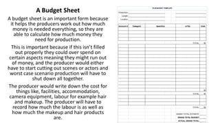 A Budget Sheet
A budget sheet is an important form because
it helps the producers work out how much
money is needed everything, so they are
able to calculate how much money they
need for production.
This is important because if this isn’t filled
out properly they could over spend on
certain aspects meaning they might run out
of money, and the producer would either
have to start cutting out scenes or actors and
worst case scenario production will have to
shut down all together.
The producer would write down the cost for
things like, facilities, accommodation,
camera equipment, labour for example hair
and makeup. The producer will have to
record how much the labour is as well as
how much the makeup and hair products
are.
 