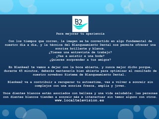 Para mejorar tu apariencia
Con los tiempos que corren, la imagen se ha convertido en algo fundamental de
nuestro día a día, y la técnica del Blanqueamiento Dental nos permite ofrecer una
sonrisa brillante y blanca.
¿Tienes una entrevista de trabajo?
¿Vas a asistir a una boda?
¿Quieres sorprender a tus amigos?
En Blankea2 te vamos a dejar con la boca abierta, y nunca mejor dicho porque,
durante 45 minutos, deberás mantenerla bien abierta para optimizar el resultado de
nuestro novedoso Sistema de Blanqueamiento Dental.
Blankea2 va a contribuir a recuperar tu autoestima, vas a volver a sonreír sin
complejos con una sonrisa fresca, amplia y joven.
Unos dientes blancos están asociados con belleza y una vida saludable; las personas
con dientes blancos tienden a sonreír más e interactuar sin temor alguno con otros.

www.localtelevision.es

 