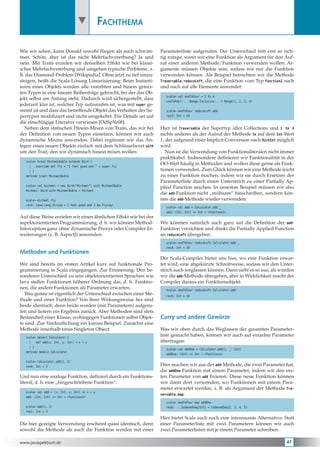              Fachthema

Wie wir sehen, kann Donald sowohl fliegen als auch schwim-          Parameterliste aufgerufen. Der Unterschied tritt erst so rich-
men. Schön, aber ist das nicht Mehrfachvererbung? Ja und            tig zutage, wenn wir eine Funktion als Argument für den Auf-
nein. Mit Traits erzielen wir denselben Effekt wie bei klassi-      ruf einer anderen Methode/Funktion verwenden wollen: Ar-
scher Mehrfachvererbung und umgehen typische Probleme, z.           gumente müssen Objekte sein, sodass wir nur die Funktion
B. das Diamond-Problem [Wikipedia]. Ohne jetzt zu tief einzu-       verwenden können. Als Beispiel betrachten wir die Methode
steigen, heißt die Scala-Lösung Linearisierung: Beim Instanti-      Traversable.reduceLeft, die eine Funktion vom Typ Function2 nach
ieren eines Objekts werden alle vererbten und hinein gemix-         und nach auf alle Elemente anwendet:
ten Typen in eine lineare Reihenfolge gebracht, bei der das Ob-
                                                                      scala> val oneToFour = 1 to 4
jekt selbst am Anfang steht. Dadurch wird sichergestellt, dass
                                                                      oneToFour: ...Range.Inclusive... = Range(1, 2, 3, 4)
jederzeit klar ist, welcher Typ aufzurufen ist, was mit super ge-
meint ist und dass das betreffende Objekt das Verhalten der Su-       scala> oneToFour reduceLeft add
pertypen modifiziert und nicht umgekehrt. Für Details sei auf         res3: Int = 10

die einschlägige Literatur verwiesen [OdSpVe08].
  Neben dem statischen Hinein-Mixen von Traits, das wir bei         Hier ist Traversable der Supertyp aller Collections und 1 to 4
der Definition von neuen Typen einsetzen, können wir auch           nichts anderes als der Aufruf der Methode to auf dem Int-Wert
dynamische Mixins anwenden. Dabei ergänzen wir das An-              1, der aufgrund einer Implicit Conversion nach RichInt möglich
legen eines neuen Objekts einfach mit dem Schlüsselwort with        wird.
um den Trait, den wir dynamisch hinein mixen wollen:                   Nun ist die Verwendung von Funktionsliteralen nicht immer
                                                                    praktikabel. Insbesondere definieren wir Funktionalität in der
  scala> trait MichaelBuble extends Bird {
                                                                    OO-Welt häufig in Methoden und wollen diese gerne als Funk-
    |   override def fly = “I feel good and “ + super.fly
    | }                                                             tionen verwenden. Zum Glück können wir eine Methode leicht
  defined trait MichaelBuble                                        zu einer Funktion machen, indem wir sie durch Ersetzen der
                                                                    Parameterliste durch einen Unterstrich zu einer Partially Ap-
  scala> val michael = new Bird(“Michael“) with MichaelBuble
                                                                    plied Function machen. In unserem Beispiel müssen wir also
  michael: Bird with MichaelBuble = Michael
                                                                    die add-Funktion nicht „mühsam“ hinschreiben, sondern kön-
  scala> michael.fly                                                nen die add-Methode wieder verwenden:
  res4: java.lang.String = I feel good and I am flying!
                                                                      scala> val add = Calculator.add _
                                                                      add: (Int, Int) => Int = <function2>
Auf diese Weise erzielen wir einen ähnlichen Effekt wie bei der
aspektorientierten Programmierung, d. h. wir können Method-         Wir könnten natürlich auch ganz auf die Definition der add-
Interception ganz ohne dynamische Proxys oder Compiler-Er-          Funktion verzichten und direkt die Partially Applied Function
weiterungen (z. B. AspectJ) anwenden.                               an reduceLeft übergeben:
                                                                      scala> oneToFour reduceLeft Calculator.add _
                                                                      res4: Int = 10
Methoden und Funktionen
                                                                    Der Scala-Compiler bietet uns hier, wo eine Funktion erwar-
Wir sind bereits im ersten Artikel kurz auf funktionale Pro-        tet wird, eine abgekürzte Schreibweise, sodass wir den Unter-
grammierung in Scala eingegangen. Zur Erinnerung: Den be-           strich auch weglassen können. Dann sieht es so aus, als würden
sonderen Unterschied zu rein objektorientierten Sprachen wie        wir die add-Methode übergeben, aber in Wirklichkeit macht der
Java stellen Funktionen höherer Ordnung dar, d. h. Funktio-         Compiler daraus ein Funktionsobjekt:
nen, die andere Funktionen als Parameter erwarten.                    scala> oneToFour reduceLeft Calculator.add
   Was genau ist eigentlich der Unterschied zwischen einer Me-        res5: Int = 10
thode und einer Funktion? Von ihrer Wirkungsweise her sind
beide identisch, denn beide werden (mit Parametern) aufgeru-
fen und liefern ein Ergebnis zurück. Aber Methoden sind stets
Bestandteil einer Klasse, wohingegen Funktionen selbst Objek-       Curry und andere Gewürze
te sind. Zur Verdeutlichung ein kurzes Beispiel. Zunächst eine
Methode innerhalb eines Singleton Object:                           Was wir oben durch das Weglassen der gesamten Parameter-
  scala> object Calculator {
                                                                    liste gemacht haben, können wir auch auf einzelne Parameter
    |   def add(x: Int, y: Int) = x + y                             übertragen:
    | }
                                                                      scala> val addOne = Calculator.add(1, _: Int)
  defined module Calculator
                                                                      addOne: (Int) => Int = <function1>

  scala> Calculator.add(1, 2)
  res0: Int = 3                                                     Hier machen wir aus der add-Methode, die zwei Parameter hat,
                                                                    die addOne-Funktion mit einem Parameter, indem wir den ers-
Und nun eine analoge Funktion, definiert durch ein Funktions-       ten Parameter von add fixieren. Diese neue Funktion können
literal, d. h. eine „hingeschriebene Funktion“:                     wir dann dort verwenden, wo Funktionen mit einem Para-
                                                                    meter erwartet werden, z. B. als Argument der Methode Tra-
  scala> val add = (x: Int, y: Int) => x + y
                                                                    versable.map:
  add: (Int, Int) => Int = <function2>
                                                                      scala> oneToFour map addOne
  scala> add(1, 2)                                                    res6: ...IndexedSeq[Int] = IndexedSeq(2, 3, 4, 5)
  res1: Int = 3

                                                                    Hier bietet Scala auch noch eine interessante Alternative: Statt
Die hier gezeigte Verwendung erscheint quasi identisch, denn        einer Parameterliste mit zwei Parametern können wir auch
sowohl die Methode als auch die Funktion werden mit einer           zwei Parameterlisten mit je einem Parameter schreiben:

www.javaspektrum.de                                                                                                             47
 